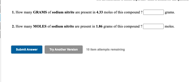 1. How many GRAMS of sodium nitrite are present in 4.33 moles of this compound ?
grams.
2. How many MOLES of sodium nitrite are present in 1.86 grams of this compound ?
moles.
Submit Answer
Try Another Version
10 item attempts remaining

