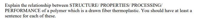 Explain the relationship between STRUCTURE/ PROPERTIES/ PROCESSING/
PERFORMANCE of a polymer which is a drawn fiber thermoplastic. You should have at least a
sentence for each of these.
