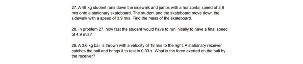 27. A 48 kg student runs down the sidewalk and jumps with a horizontal speed of 3.8
m/s onto a stationary skateboard. The student and the skateboard move down the
sidewalk with a speed of 3.9 m/s. Find the mass of the skateboard.
28. In problem 27, how fast the student would have to run initially to have a final speed
of 4.9 m/s?
29. A 0.6 kg ball is thrown with a velocity of 18 m/s to the right. A stationary receiver
catches the ball and brings it to rest in 0.03 s. What is the force exerted on the ball by
the receiver?
