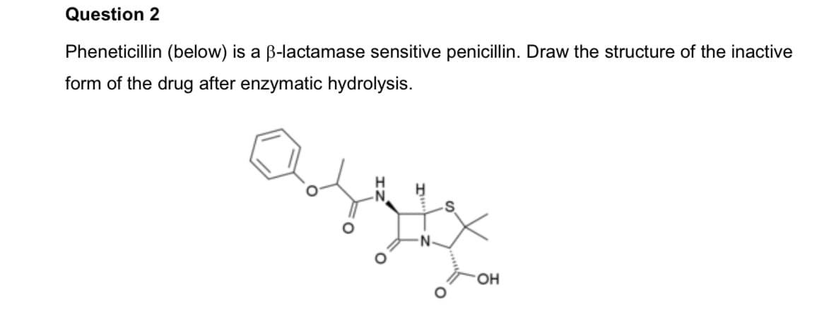 Question 2
Pheneticillin (below) is a B-lactamase sensitive penicillin. Draw the structure of the inactive
form of the drug after enzymatic hydrolysis.
N-
HO.

