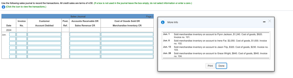 Use the following sales journal to record the transactions. All credit sales are terms of n/30. (If a box is not used in the journal leave the box empty; do not select information or enter a zero.)
A (Click the icon to view the transactions.)
Sales Journal
Page 1
Invoice
Customer
Post.
Accounts Receivable DR
Cost of Goods Sold DR
More Info
Date
No.
Account Debited
Ref.
Sales Revenue CR
Merchandise Inventory CR
2024
Jun. 1
Sold merchandise inventory on account to Flynn Jackson, $1,240. Cost of goods, $920.
Invoice no. 101.
Jun.
Sold merchandise inventory on account to Irene Far, $2,050. Cost of goods, $1,630. Invoice
no. 102.
Jun. 8
Jun. 13
Sold merchandise inventory on account to Jason Trip, $320. Cost of goods, $230. Invoice no.
103
Jun. 28
Sold merchandise inventory on account to Grace Wright, $840. Cost of goods, $640. Invoice
no. 104.
Print
Done
