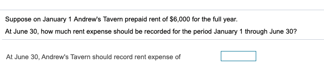 Suppose on January 1 Andrew's Tavern prepaid rent of $6,000 for the full year.
At June 30, how much rent expense should be recorded for the period January 1 through June 30?
At June 30, Andrew's Tavern should record rent expense of
