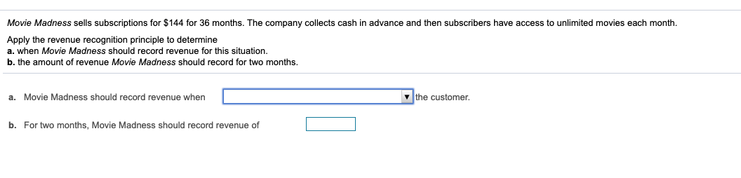 Movie Madness sells subscriptions for $144 for 36 months. The company collects cash in advance and then subscribers have access to unlimited movies each month.
Apply the revenue recognition principle to determine
a. when Movie Madness should record revenue for this situation.
b. the amount of revenue Movie Madness should record for two months.
a. Movie Madness should record revenue when
v the customer.
b. For two months, Movie Madness should record revenue of
