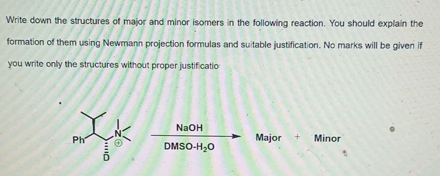 Write down the structures of major and minor isomers in the following reaction. You should explain the
formation of them using Newmann projection formulas and suitable justification. No marks will be given if
you write only the structures without proper justificatio
NaOH
Ph
Major
Minor
DMSO-H20
