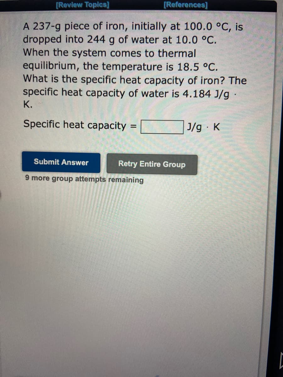 [Review Topics]
A 237-g piece of iron, initially at 100.0 °C, is
dropped into 244 g of water at 10.0 °C.
When the system comes to thermal
equilibrium, the temperature is 18.5 °C.
What is the specific heat capacity of iron? The
specific heat capacity of water is 4.184 J/g.
K.
Specific heat capacity
=
Submit Answer
9 more group attempts remaining
[References]
Retry Entire Group
J/g. K
