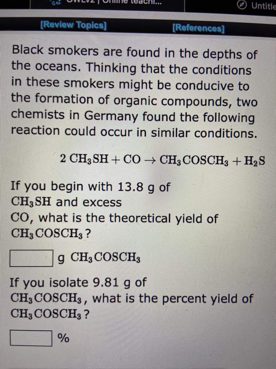 [Review Topics]
If you begin with 13.8 g of
CH3SH and excess
[References]
Black smokers are found in the depths of
the oceans. Thinking that the conditions
in these smokers might be conducive to
the formation of organic compounds, two
chemists in Germany found the following
reaction could occur in similar conditions.
2 CH3 SH + CO→ CH3 COSCH3 + H₂S
Untitle
%
CO, what is the theoretical yield of
CH3 COSCH3 ?
g CH3 COSCH3
If you isolate 9.81 g of
CH3COSCH3, what is the percent yield of
CH3COSCH3?