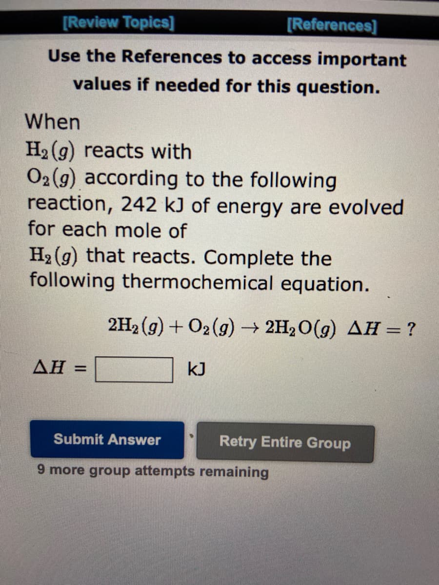 [Review Topics]
Use the References
to access important
values if needed for this question.
When
H₂2 (g) reacts with
O2(g) according to the following
reaction, 242 kJ of energy are evolved
for each mole of
H₂(g) that reacts. Complete the
following thermochemical equation.
ΔΗ =
[References]
2H₂(g) + O2(g) → 2H₂O(g) AH = ?
kJ
Submit Answer
9 more group attempts remaining
Retry Entire Group
