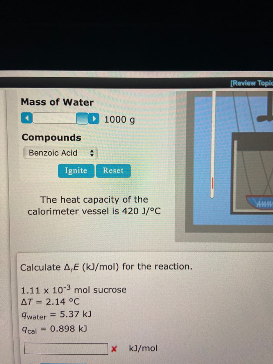 Mass of Water
Compounds
Benzoic Acid +
1000 g
Ignite Reset
The heat capacity of the
calorimeter vessel is 420 J/°C
=
Calculate A,E (kJ/mol) for the reaction.
1.11 x 10-3 mol sucrose
AT 2.14 °C
qwater
= 5.37 kJ
9cal = 0.898 kJ
X kJ/mol
FUEGO
[Review Topic
www