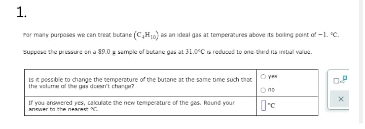 1.
For many purposes we can treat butane (C,H10)
as an ideal gas at temperatures above its boiling point of-1. °C.
Suppose the pressure on a 89.0 g sample of butane gas at 31.0°C is reduced to one-third its initial value.
Is it possible to change the temperature of the butane at the same time such that |O yes
the volume of the gas doesn't change?
no
If you answered yes, calculate the new temperature of the gas. Round your
answer to the nearest °C.
