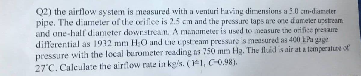 Q2) the airflow system is measured with a venturi having dimensions a 5.0 cm-diameter
pipe. The diameter of the orifice is 2.5 cm and the pressure taps are one diameter upstream
and one-half diameter downstream. A manometer is used to measure the orifice pressure
differential as 1932 mm H20 and the upstream pressure is measured as 400 kPa gage
pressure with the local barometer reading as 750 mm Hg. The fluid is air at a temperature of
27°C. Calculate the airflow rate in kg/s. (1, C-0.98).
