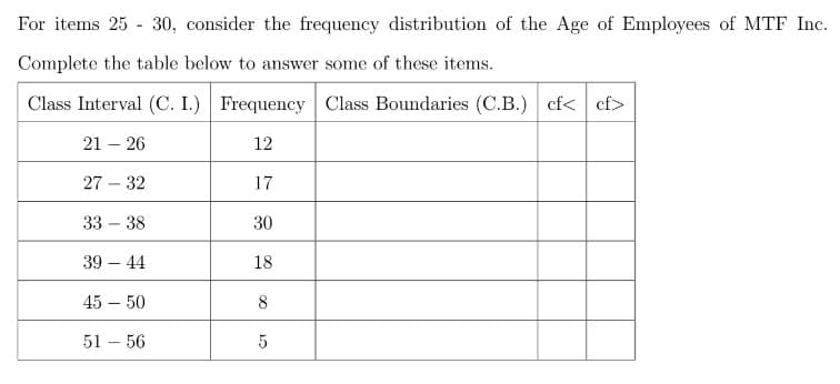 For items 25 - 30, consider the frequency distribution of the Age of Employees of MTF Inc.
Complete the table below to answer some of these items.
Class Interval (C. I.) Frequency Class Boundaries (C.B.) cf< cf>
21 – 26
12
27 – 32
17
33 – 38
30
39 – 44
18
45 – 50
8
51 – 56
