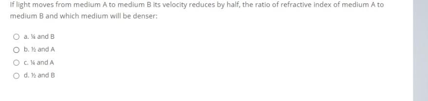 If light moves from medium A to medium B its velocity reduces by half, the ratio of refractive index of medium A to
medium B and which medium will be denser:
O a. 4 and B
O b. ½ and A
O C. V4 and A
O d. ½ and B
