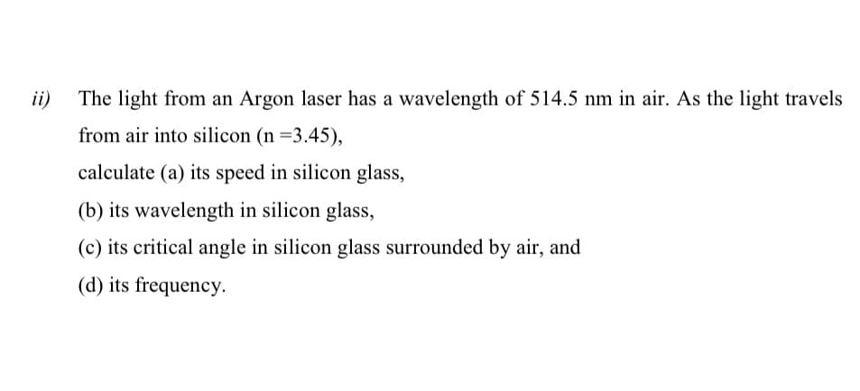 ii)
The light from an Argon laser has a wavelength of 514.5 nm in air. As the light travels
from air into silicon (n =3.45),
calculate (a) its speed in silicon glass,
(b) its wavelength in silicon glass,
(c) its critical angle in silicon glass surrounded by air, and
(d) its frequency.
