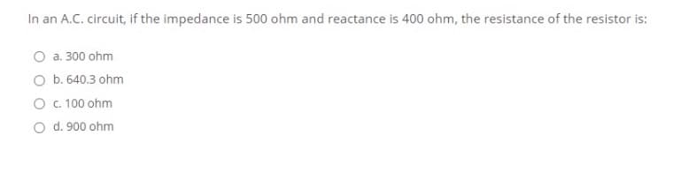 In an A.C. circuit, if the impedance is 500 ohm and reactance is 400 ohm, the resistance of the resistor is:
O a. 300 ohm
O b. 640.3 ohm
O c.100 ohm
O d. 900 ohm
