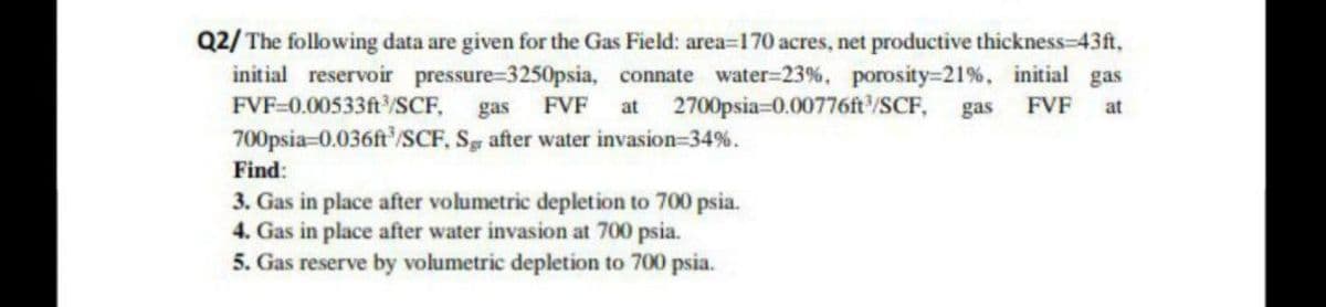 Q2/ The following data are given for the Gas Field: area=170 acres, net productive thickness-43ft,
initial reservoir pressure-3250psia, connate water-23%, porosity-21%, initial gas
FVF-0.00533ft³/SCF, gas FVF at 2700psia=0.00776ft³/SCF, gas FVF at
700psia-0.036ft³/SCF, Sg after water invasion=34%.
Find:
3. Gas in place after volumetric depletion to 700 psia.
4. Gas in place after water invasion at 700 psia.
5. Gas reserve by volumetric depletion to 700 psia.