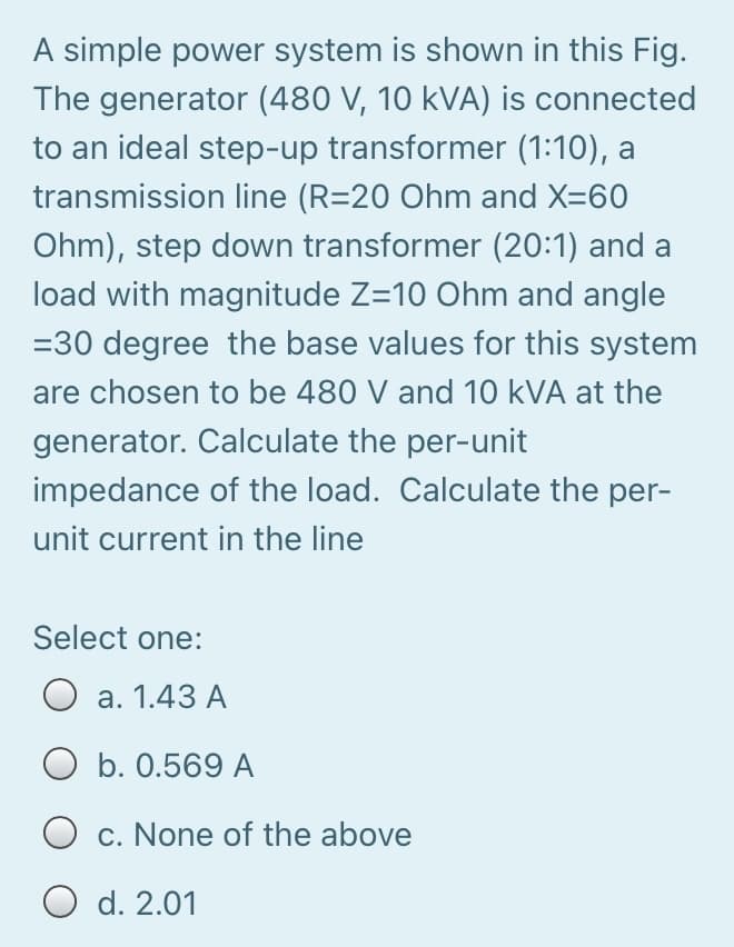A simple power system is shown in this Fig.
The generator (480 V, 10 kVA) is connected
to an ideal step-up transformer (1:10), a
transmission line (R=20 Ohm and X=60
Ohm), step down transformer (20:1) and a
load with magnitude Z=10 Ohm and angle
=30 degree the base values for this system
are chosen to be 480 V and 10 kVA at the
generator. Calculate the per-unit
impedance of the load. Calculate the per-
unit current in the line
Select one:
O a. 1.43 A
b. 0.569 A
c. None of the above
O d. 2.01
