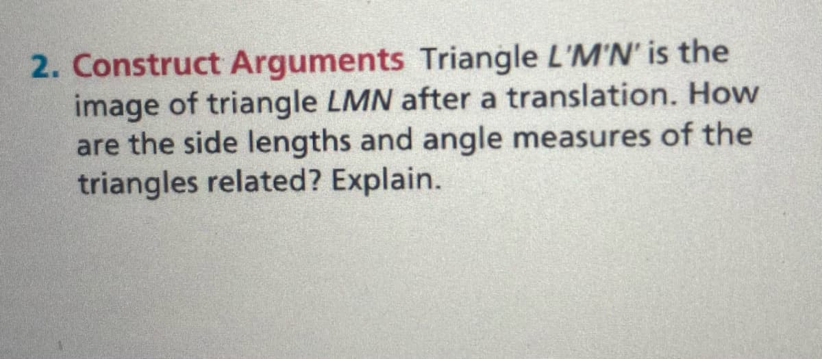 2. Construct Arguments Triangle L'M'N' is the
image of triangle LMN after a translation. How
are the side lengths and angle measures of the
triangles related? Explain.
