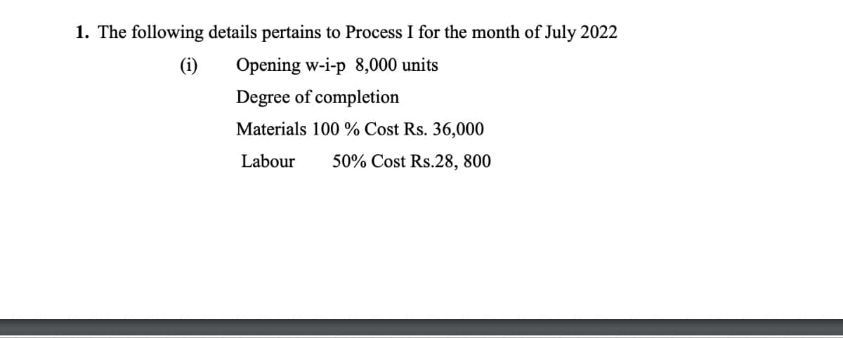 1. The following details pertains to Process I for the month of July 2022
(i)
Opening w-i-p 8,000 units
Degree of completion
Materials 100% Cost Rs. 36,000
Labour 50% Cost Rs.28, 800