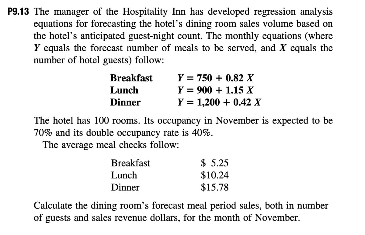 P9.13 The manager of the Hospitality Inn has developed regression analysis
equations for forecasting the hotel's dining room sales volume based on
the hotel's anticipated guest-night count. The monthly equations (where
Y equals the forecast number of meals to be served, and X equals the
number of hotel guests) follow:
Breakfast
Lunch
Dinner
Y = 750+ 0.82 X
Y = 900 + 1.15 X
Y = 1,200+ 0.42 X
The hotel has 100 rooms. Its occupancy in November is expected to be
70% and its double occupancy rate is 40%.
The average meal checks follow:
Breakfast
Lunch
Dinner
$5.25
$10.24
$15.78
Calculate the dining room's forecast meal period sales, both in number
of guests and sales revenue dollars, for the month of November.