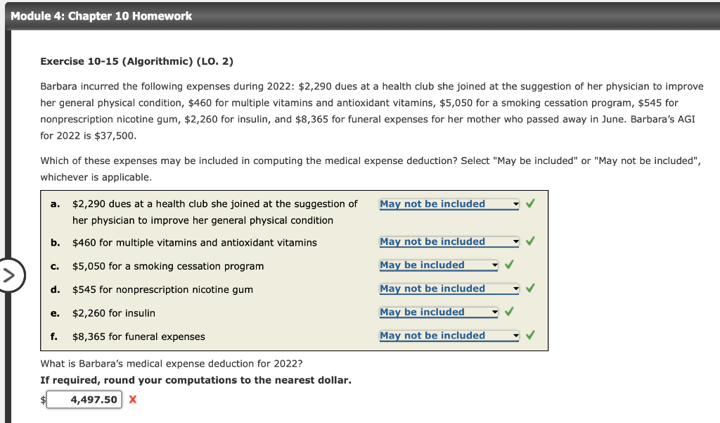 Module 4: Chapter 10 Homework
Exercise 10-15 (Algorithmic) (LO. 2)
Barbara incurred the following expenses during 2022: $2,290 dues at a health club she joined at the suggestion of her physician to improve
her general physical condition, $460 for multiple vitamins and antioxidant vitamins, $5,050 for a smoking cessation program, $545 for
nonprescription nicotine gum, $2,260 for insulin, and $8,365 for funeral expenses for her mother who passed away in June. Barbara's AGI
for 2022 is $37,500.
Which of these expenses may be included in computing the medical expense deduction? Select "May be included" or "May not be included",
whichever is applicable.
a. $2,290 dues at a health club she joined at the suggestion of
her physician to improve her general physical condition
b. $460 for multiple vitamins and antioxidant vitamins
$5,050 for a smoking cessation program
$545 for nonprescription nicotine gum
$2,260 for insulin
f. $8,365 for funeral expenses
C.
d.
e.
What is Barbara's medical expense deduction for 2022?
If required, round your computations to the nearest dollar.
4,497.50 X
May not be included
May not be included
May be included
May not be included
May be included
May not be included