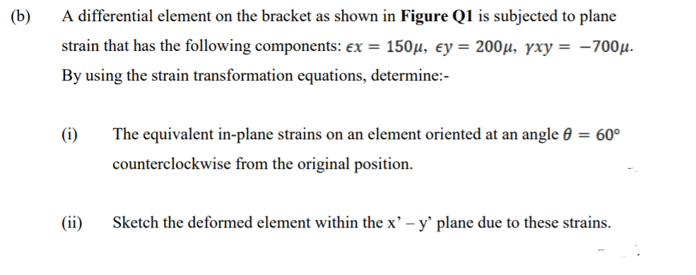 (b)
A differential element on the bracket as shown in Figure Q1 is subjected to plane
strain that has the following components: ex = 150µ, ey = 200µ, yxy = -700µ.
By using the strain transformation equations, determine:-
(i)
The equivalent in-plane strains on an element oriented at an angle 0 = 60°
counterclockwise from the original position.
(ii)
Sketch the deformed element within the x' – y' plane due to these strains.
