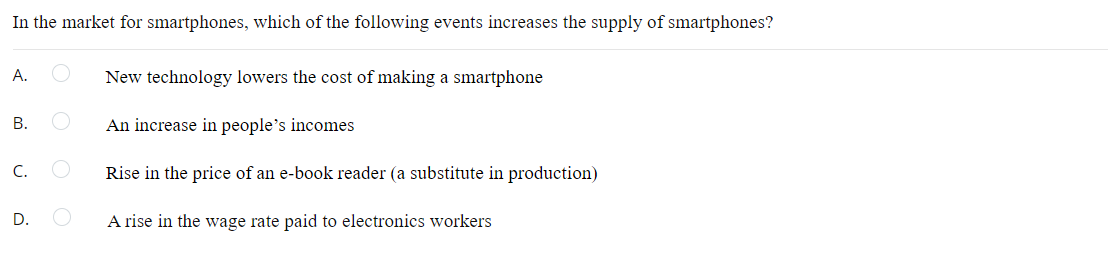 In the market for smartphones, which of the following events increases the supply of smartphones?
А.
New technology lowers the cost of making a smartphone
В.
An increase in people's incomes
С.
Rise in the price of an e-book reader (a substitute in production)
D.
A rise in the wage rate paid to electronics workers
