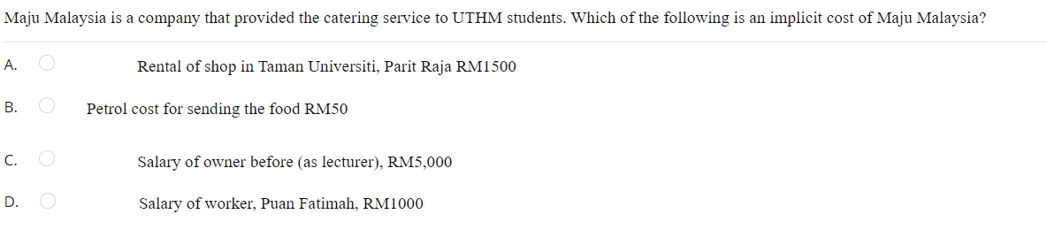 Maju Malaysia is a company that provided the catering service to UTHM students. Which of the following is an implicit cost of Maju Malaysia?
A.
Rental of shop in Taman Universiti, Parit Raja RM1500
B.
Petrol cost for sending the food RM50
C.
Salary of owner before (as lecturer), RM5,000
D.
Salary of worker, Puan Fatimah, RM1000

