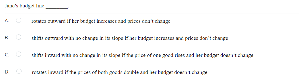 Jane's budget line
A.
rotates outward if her budget increases and prices don't change
В.
shifts outward with no change in its slope if her budget increases and prices don't change
C.
shifts inward with no change in its slope if the price of one good rises and her budget doesn't change
D.
rotates inward if the prices of both goods double and her budget doesn't change
