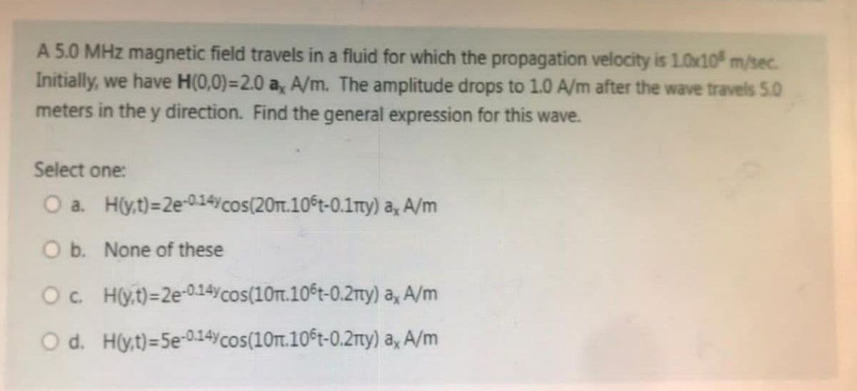 A 5.0 MHz magnetic field travels in a fluid for which the propagation velocity is 10x10 m/sec.
Initially, we have H(0,0)=2.0 a, A/m. The amplitude drops to 1.0 A/m after the wave travels 5.0
meters in the y direction. Find the general expression for this wave.
Select one:
O a. H(y,t)=2e-0-14ycos(20m.106t-0.1my) a, A/m
O b. None of these
Oc Hyt)=2e-0.14ycos(10m.106t-0.2my)
a, A/m
O d. Hyt)=5e-0.14%cos(10m.106t-0.2mty)
a, A/m