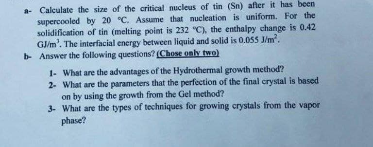 a- Calculate the size of the critical nucleus of tin (Sn) after it has been
supercooled by 20 °C. Assume that nucleation is uniform. For the
solidification of tin (melting point is 232 °C), the enthalpy change is 0.42
GJ/m³. The interfacial energy between liquid and solid is 0.055 J/m².
b- Answer the following questions? (Chose only two)
1- What are the advantages of the Hydrothermal growth method?
2- What are the parameters that the perfection of the final crystal is based
on by using the growth from the Gel method?
3- What are the types of techniques for growing crystals from the vapor
phase?