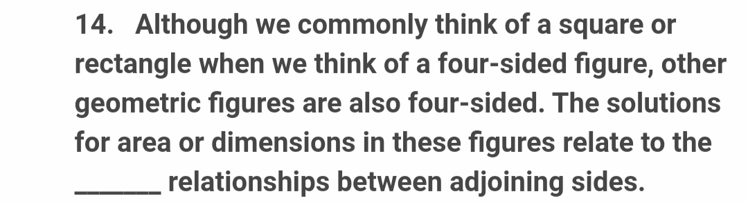 14. Although we commonly think of a square or
rectangle when we think of a four-sided figure, other
geometric figures are also four-sided. The solutions
for area or dimensions in these figures relate to the
relationships between adjoining sides.