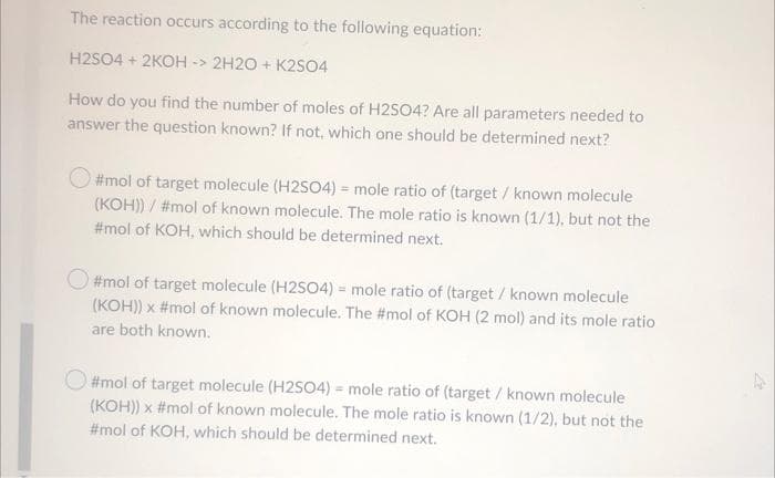 The reaction occurs according to the following equation:
H2SO4 + 2KOH -> 2H20 + K2SO4
How do you find the number of moles of H2SO4? Are all parameters needed to
answer the question known? If not, which one should be determined next?
#mol of target molecule (H2SO4) = mole ratio of (target / known molecule
(KOH)) / #mol of known molecule. The mole ratio is known (1/1), but not the
#mol of KOH, which should be determined next.
O #mol of target molecule (H2SO4) = mole ratio of (target/ known molecule
(KOH)) x #mol of known molecule. The #mol of KOH (2 mol) and its mole ratio
are both known.
O #mol of target molecule (H2SO4) = mole ratio of (target / known molecule
(KOH)) x #mol of known molecule. The mole ratio is known (1/2), but not the
#mol of KOH, which should be determined next.
