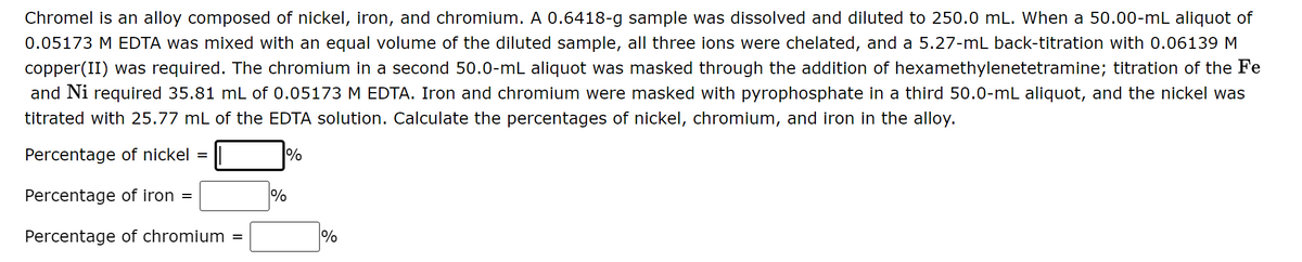 Chromel is an alloy composed of nickel, iron, and chromium. A 0.6418-g sample was dissolved and diluted to 250.0 mL. When a 50.00-mL aliquot of
0.05173 M EDTA was mixed with an equal volume of the diluted sample, all three ions were chelated, and a 5.27-mL back-titration with 0.06139 M
copper(II) was required. The chromium in a second 50.0-mL aliquot was masked through the addition of hexamethylenetetramine; titration of the Fe
and Ni required 35.81 mL of 0.05173 M EDTA. Iron and chromium were masked with pyrophosphate in a third 50.0-mL aliquot, and the nickel was
titrated with 25.77 mL of the EDTA solution. Calculate the percentages of nickel, chromium, and iron in the alloy.
Percentage of nickel =
%
Percentage of iron =
Percentage of chromium =
%
%