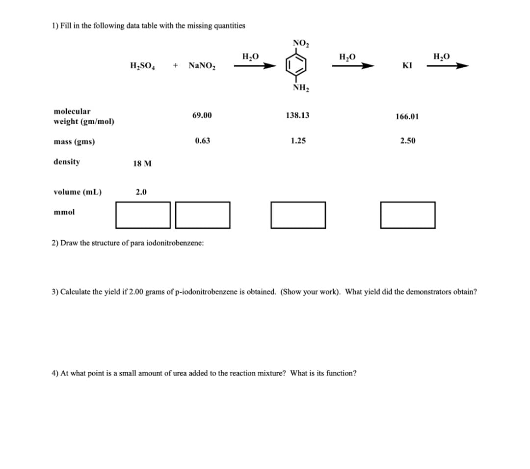 1) Fill in the following data table with the missing quantities
NO₂
H₂O
H₂SO4 + NaNO₂
ΚΙ
NH₂
molecular
weight (gm/mol)
69.00
138.13
166.01
mass (gms)
0.63
1.25
2.50
density
18 M
volume (ml)
2.0
mmol
2) Draw the structure of para iodonitrobenzene:
3) Calculate the yield if 2.00 grams of p-iodonitrobenzene is obtained. (Show your work). What yield did the demonstrators obtain?
4) At what point is a small amount of urea added to the reaction mixture? What is its function?
H₂O
H₂O