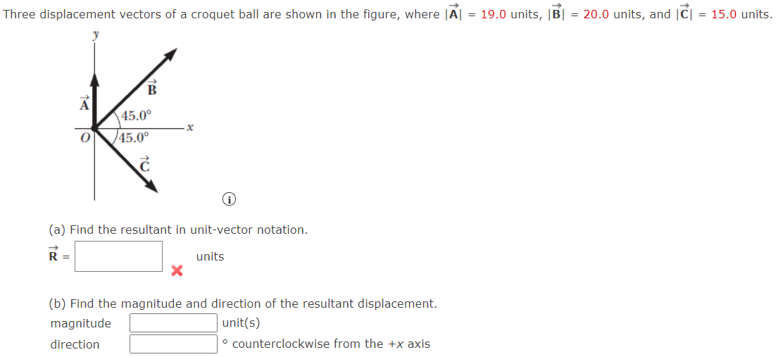 Three displacement vectors of a croquet ball are shown in the figure, where |A| = 19.0 units, |B| = 20.0 units, and |C| = 15.0 units.
B
45.0°
/45.0°
(a) Find the resultant in unit-vector notation.
R =
units
(b) Find the magnitude and direction of the resultant displacement.
magnitude
unit(s)
direction
° counterclockwise from the +x axis
