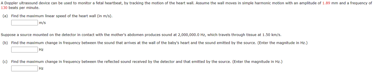 A Doppler ultrasound device can be used to monitor a fetal heartbeat, by tracking the motion of the heart wall. Assume the wall moves in simple harmonic motion with an amplitude of 1.89 mm and a frequency of
130 beats per minute.
(a) Find the maximum linear speed of the heart wall (in m/s).
m/s
Suppose a source mounted on the detector in contact with the mother's abdomen produces sound at 2,000,000.0 Hz, which travels through tissue at 1.50 km/s.
(b) Find the maximum change in frequency between the sound that arrives at the wall of the baby's heart and the sound emitted by the source. (Enter the magnitude in Hz.)
Hz
(c) Find the maximum change in frequency between the reflected sound received by the detector and that emitted by the source. (Enter the magnitude in Hz.)
Hz
