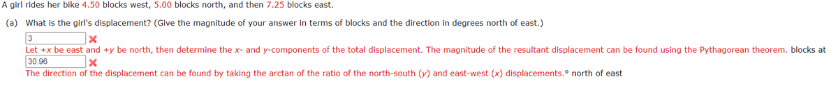 A girl rides her bike 4.50 blocks west, 5.00 blocks north, and then 7.25 blocks east.
(a) What is the girl's displacement? (Give the magnitude of your answer in terms of blocks and the direction in degrees north of east.)
3
Let +x be east and +y be north, then determine the x- and y-components of the total displacement. The magnitude of the resultant displacement can be found using the Pythagorean theorem. blocks at
30.96
The direction of the displacement can be found by taking the arctan of the ratio of the north-south (y) and east-west (x) displacements.° north of east
