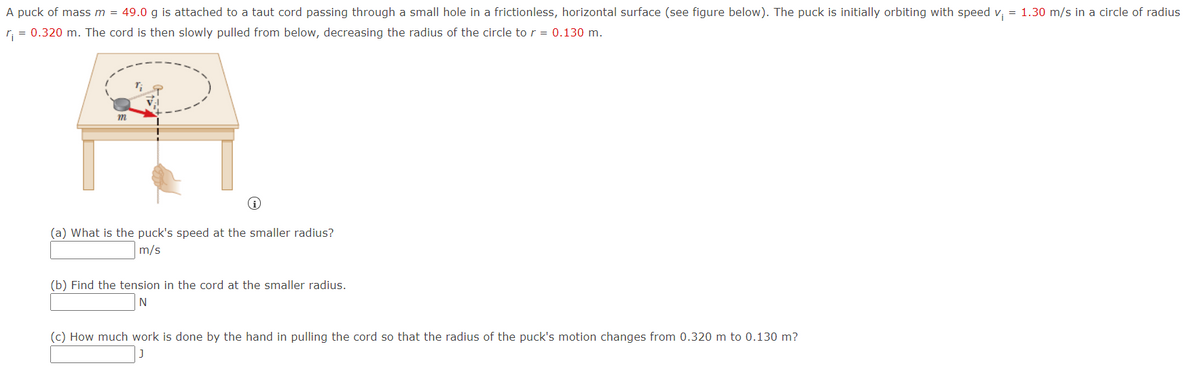 A puck of massm = 49.0 g is attached to a taut cord passing through a small hole in a frictionless, horizontal surface (see figure below). The puck is initially orbiting with speed v, = 1.30 m/s in a circle of radius
r, = 0.320 m. The cord is then slowly pulled from below, decreasing the radius of the circle to r = 0.130 m.
m
(a) What is the puck's speed at the smaller radius?
m/s
(b) Find the tension in the cord at the smaller radius.
N
(c) How much work is done by the hand in pulling the cord so that the radius of the puck's motion changes from 0.320 m to 0.130 m?
