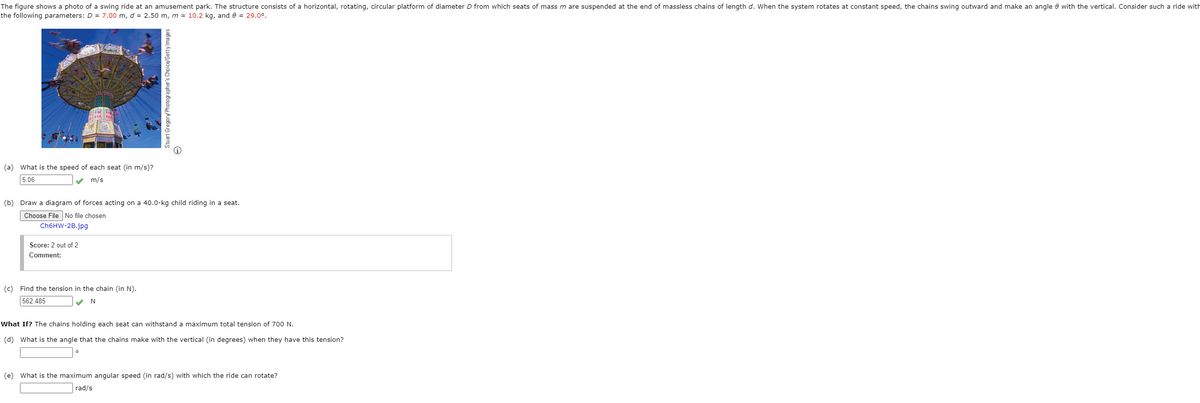 The figure shows a photo of a swing ride at an amusement park. The structure consists of a horizontal, rotating, circular platform of diameter D from which seats of mass m are suspended at the end of massless chains of length d. When the system rotates at constant speed, the chains swing outward and make an angle e with the vertical. Consider such a ride with
the following parameters: D = 7.00 m, d = 2.50 m, m = 10.2 kg, and e = 29.0°.
(a) What is the speed of each seat (in m/s)?
5.06
V m/s
(b) Draw a diagram of forces acting on a 40.0-kg child riding in a seat.
Choose File No file chosen
CH6HW-2B.jpg
Score: 2 out of 2
Comment:
(c) Find the tension in the chain (in N).
562.485
What If? The chains holding each seat can withstand a maximum total tension of 700 N.
(d) What is the angle that the chains make with the vertical (in degrees) when they have this tension?
(e) What is the maximum angular speed (in rad/s) with which the ride can rotate?
rad/s
Stuart Gregorw Photographer's Choice/Getty Images
