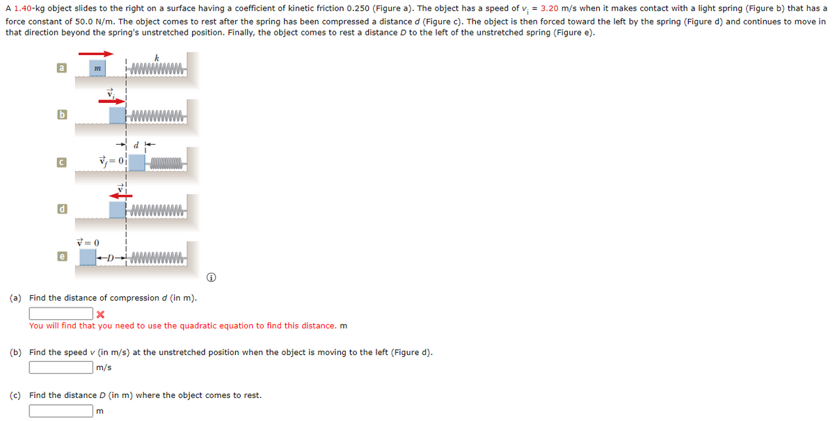 A 1.40-kg object slides to the right on a surface having a coefficient of kinetic friction 0.250 (Figure a). The object has a speed of v; = 3.20 m/s when it makes contact with a light spring (Figure b) that has a
force constant of 50.0 N/m. The object comes to rest after the spring has been compressed a distance d (Figure c). The object is then forced toward the left by the spring (Figure d) and continues to move in
that direction beyond the spring's unstretched position. Finally, the object comes to rest a distance D to the left of the unstretched spring (Figure e).
m
V = 0
(a) Find the distance of compression d (in m).
You will find that you need to use the quadratic equation to find this distance. m
(b) Find the speed v (in m/s) at the unstretched position when the object is moving to the left (Figure d).
m/s
(c) Find the distance D (in m) where the object comes to rest.

