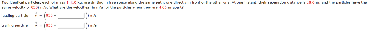 Two identical particles, each of mass 1,410 kg, are drifting in free space along the same path, one directly in front of the other one. At one instant, their separation distance is 18.0 m, and the particles have the
same velocity of 850î m/s. What are the velocities (in m/s) of the particles when they are 4.00 m apart?
leading particle
Jî m/s
=
850 +
trailing particle
v =
Jî m/s
850 +
