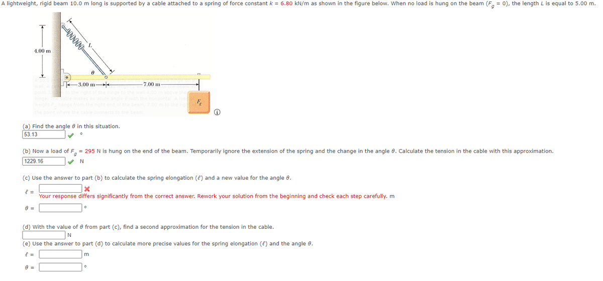 A lightweight, rigid beam 10.0 m long is supported by a cable attached to a spring of force constant k = 6.80 kN/m as shown in the figure below. When no load is hung on the beam (F, = 0), the length L is equal to 5.00 m.
4.00 m
3.00 m-
7.00 m
the point
(a) Find the angle e in this situation.
53.13
(b) Now a load of F, = 295 N is hung on the end of the beam. Temporarily ignore the extension of the spring and the change in the angle 0. Calculate the tension in the cable with this approximation.
1229.16
N
(c) Use the answer to part (b) to calculate the spring elongation (f) and a new value for the angle 0.
Your response differs significantly from the correct answer. Rework your solution from the beginning and check each step carefully. m
(d) With the value of e from part (c), find a second approximation for the tension in the cable.
(e) Use the answer to part (d) to calculate more precise values for the spring elongation (e) and the angle 0.
ANNNN
