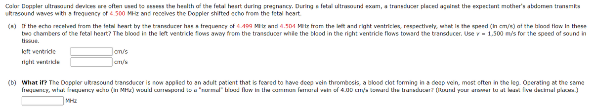 Color Doppler ultrasound devices are often used to assess the health of the fetal heart during pregnancy. During a fetal ultrasound exam, a transducer placed against the expectant mother's abdomen transmits
ultrasound waves with a frequency of 4.500 MHz and receives the Doppler shifted echo from the fetal heart.
(a) If the echo received from the fetal heart by the transducer has a frequency of 4.499 MHz and 4.504 MHz from the left and right ventricles, respectively, what is the speed (in cm/s) of the blood flow in these
two chambers of the fetal heart? The blood in the left ventricle flows away from the transducer while the blood in the right ventricle flows toward the transducer. Use v = 1,500 m/s for the speed of sound in
tissue.
left ventricle
cm/s
right ventricle
cm/s
(b) What if? The Doppler ultrasound transducer is now applied to an adult patient that is feared to have deep vein thrombosis, a blood clot forming in a deep vein, most often in the leg. Operating at the same
frequency, what frequency echo (in MHz) would correspond to a "normal" blood flow in the common femoral vein of 4.00 cm/s toward the transducer? (Round your answer to at least five decimal places.)
MHz
