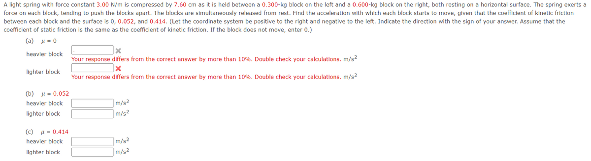 A light spring with force constant 3.00 N/m is compressed by 7.60 cm as it is held between a 0.300-kg block on the left and a 0.600-kg block on the right, both resting on a horizontal surface. The spring exerts a
force on each block, tending to push the blocks apart. The blocks are simultaneously released from rest. Find the acceleration with which each block starts to move, given that the coefficient of kinetic friction
between each block and the surface is 0, 0.052, and 0.414. (Let the coordinate system be positive to the right and negative to the left. Indicate the direction with the sign of your answer. Assume that the
coefficient of static friction is the same as the coefficient of kinetic friction. If the block does not move, enter 0.)
( a) μ=0
heavier block
Your response differs from the correct answer by more than 10%. Double check your calculations. m/s2
lighter block
Your response differs from the correct answer by more than 10%. Double check your calculations. m/s2
(b)
u = 0.052
heavier block
m/s2
lighter block
m/s2
(c)
u = 0.414
heavier block
m/s2
lighter block
m/s2
