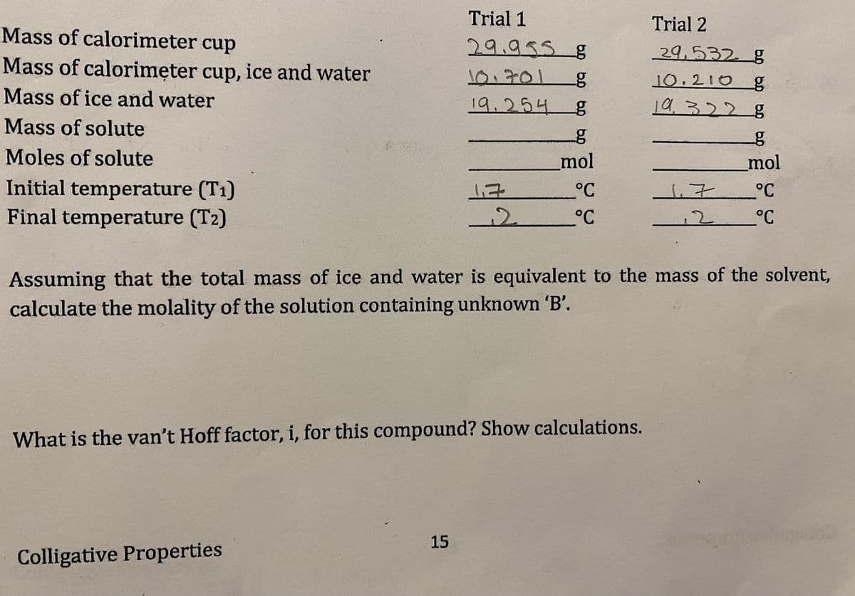Trial 1
Trial 2
Mass of calorimeter cup
29.955g
29,532 g
Mass of calorimęter cup, ice and water
Mass of ice and water
10:701g
10.210
19.254 8
19,3228
Mass of solute
Moles of solute
mol
mol
Initial temperature (T1)
Final temperature (T2)
°C
°C
to
°C
12 °C
Assuming that the total mass of ice and water is equivalent to the mass of the solvent,
calculate the molality of the solution containing unknown B'.
What is the van't Hoff factor, i, for this compound? Show calculations.
15
Colligative Properties
