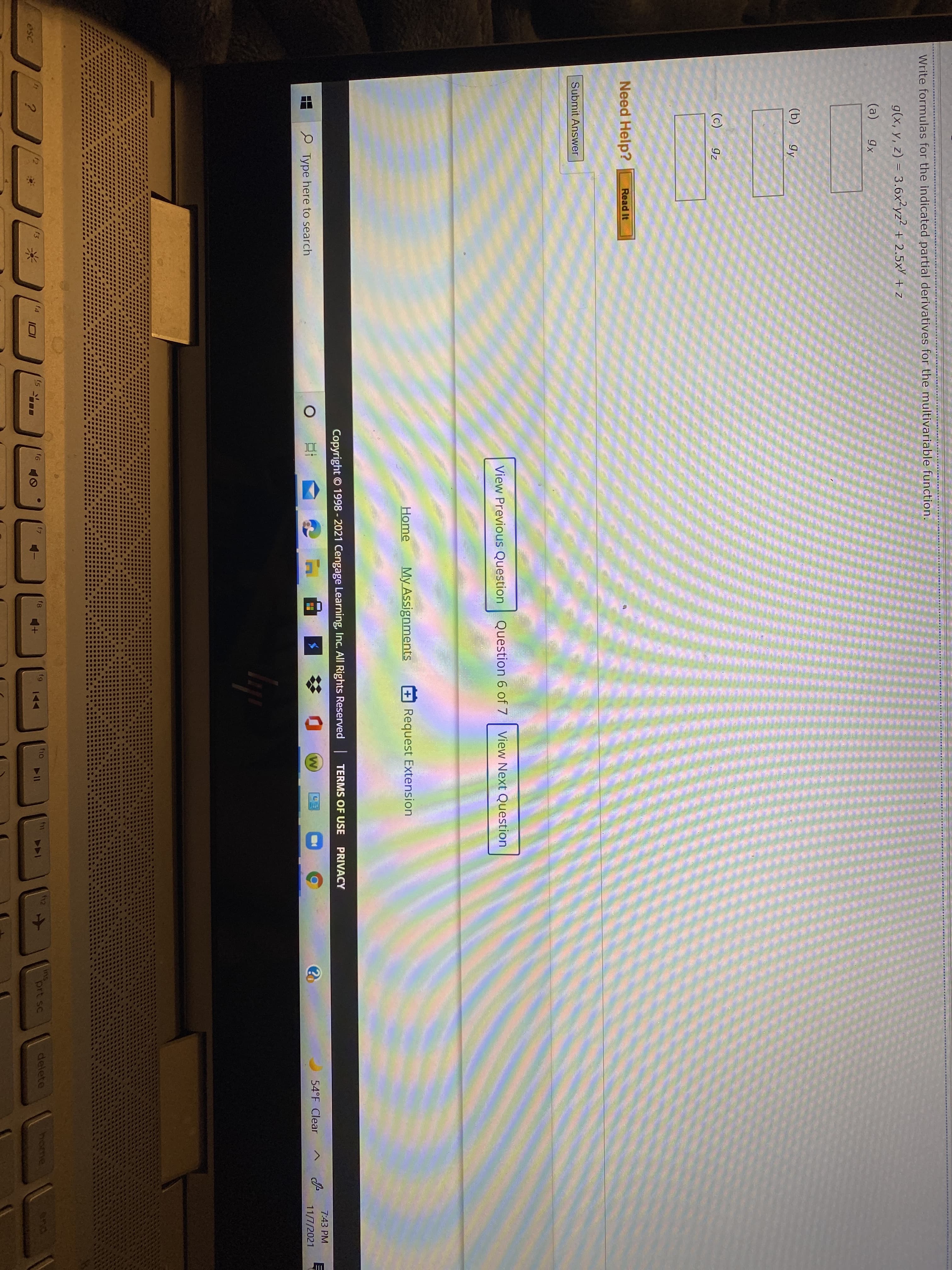 Write formulas for the indicated partial derivatives for the multivariable function.
g(x, y, z) = 3.6x²yz² + 2.5xY + z
(a)
gx
(b)
gy
(c)
gz
Need Help?
Read It
Submit Answer
View Previous Question Question 6 of 7
View Next Question
Home
My AssignmentsS
+Request Extension
PRIVACY
Copyright © 1998 - 2021 Cengage Learning, Inc. All Rights Reserved TERMS OF USE
7:43 PM
W)
54°F Clear
11/7/2021
P Type here to search
ins
prt sc
delete
home
and
f3
f5
f6
f7
f10
144
esc
