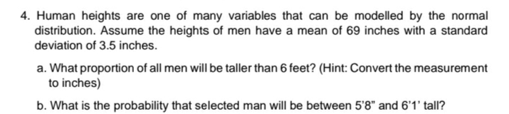 4. Human heights are one of many variables that can be modelled by the normal
distribution. Assume the heights of men have a mean of 69 inches with a standard
deviation of 3.5 inches.
a. What proportion of all men will be taller than 6 feet? (Hint: Convert the measurement
to inches)
b. What is the probability that selected man will be between 5'8" and 6'1' tall?

