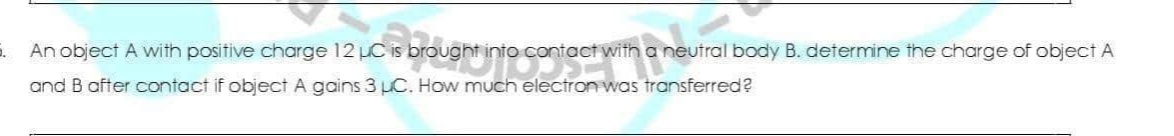 An object A with positive charge 12 LC is brought into contact with a neutral body B. determine the charge of object A
and B after contact if object A gains 3 pC. How much electron was transferred?
