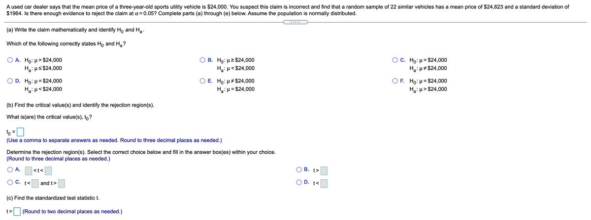 A used car dealer says that the mean price of a three-year-old sports utility vehicle is $24,000. You suspect this claim is incorrect and find that a random sample of 22 similar vehicles has a mean price of $24,623 and a standard deviation of
$1964. Is there enough evidence to reject the claim at a = 0.05? Complete parts (a) through (e) below. Assume the population is normally distributed.
.....
(a) Write the claim mathematically and identify Ho and Ha.
Which of the following correctly states Ho and H,?
O A. Ho: µ> $24,000
Hai Hs $24,000
B. Ho: µ2 $24,000
Ha:u< $24,000
C. Ho: µ= $24,000
Hai H# $24,000
Ο D. H0: μ= $24,000
Ha: H< $24,000
O E. Ho: µ# $24,000
Ha: µ= $24,000
O F Ho: μ= $24,000
Hai H > $24,000
%3D
(b) Find the critical value(s) and identify the rejection region(s).
What is(are) the critical value(s), to?
to =0
(Use a comma to separate answers as needed. Round to three decimal places as needed.)
Determine the rejection region(s). Select the correct choice below and fill in the answer box(es) within your choice.
(Round to three decimal places as needed.)
A.
<t<
В. t>
O C. t<
and t>
O D. t<
(c) Find the standardized test statistic t.
t =
(Round to two decimal places as needed.)
