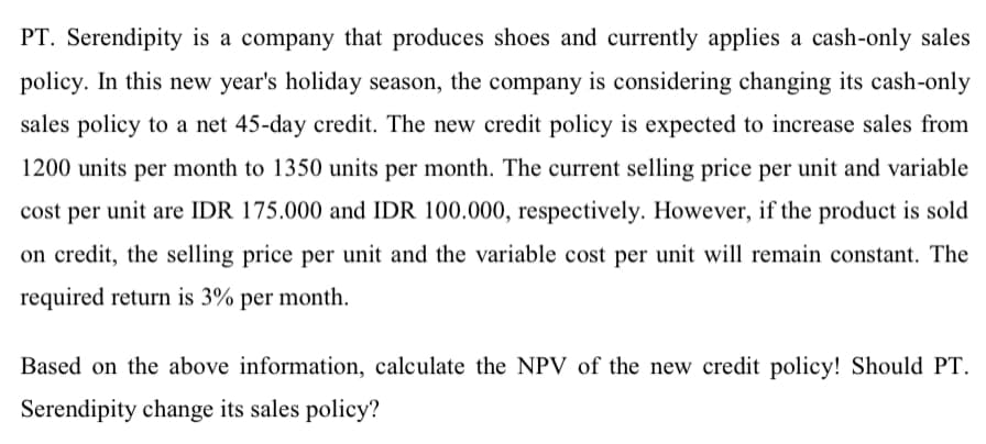 PT. Serendipity is a company that produces shoes and currently applies a cash-only sales
policy. In this new year's holiday season, the company is considering changing its cash-only
sales policy to a net 45-day credit. The new credit policy is expected to increase sales from
1200 units per month to 1350 units per month. The current selling price per unit and variable
cost per unit are IDR 175.000 and IDR 100.000, respectively. However, if the product is sold
on credit, the selling price per unit and the variable cost per unit will remain constant. The
required return is 3% per month.
Based on the above information, calculate the NPV of the new credit policy! Should PT.
Serendipity change its sales policy?
